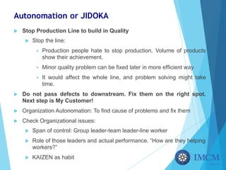 Autonomation or JIDOKA
u Stop Production Line to build in Quality
u Stop the line:
§ Production people hate to stop production. Volume of products
show their achievement.
§ Minor quality problem can be fixed later in more efficient way
§ It would affect the whole line, and problem solving might take
time.
u Do not pass defects to downstream. Fix them on the right spot.
Next step is My Customer!
u Organization Autonomation: To find cause of problems and fix them
u Check Organizational issues:
u Span of control: Group leader-team leader-line worker
u Role of those leaders and actual performance. “How are they helping
workers?”
u KAIZEN as habit
 