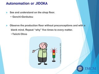 Autonomation or JIDOKA
u See and understand on the shop floor.
~ Genchi-Genbutsu
u Observe the production floor without preconceptions and with a
blank mind. Repeat “why” five times to every matter.
~Taiichi Ohno
 