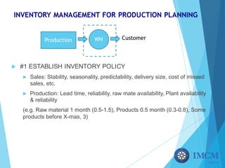INVENTORY MANAGEMENT FOR PRODUCTION PLANNING
u #1 ESTABLISH INVENTORY POLICY
u Sales: Stability, seasonality, predictability, delivery size, cost of missed
sales, etc.
u Production: Lead time, reliability, raw mate availability, Plant availability
& reliability
(e.g. Raw material 1 month (0.5-1.5), Products 0.5 month (0.3-0.8), Some
products before X-mas, 3)
Production WH Customer
 