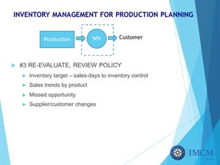 INVENTORY MANAGEMENT FOR PRODUCTION PLANNING
u #3 RE-EVALUATE, REVIEW POLICY
u Inventory target – sales-days to inventory control
u Sales trends by product
u Missed opportunity
u Supplier/customer changes
Production WH Customer
 