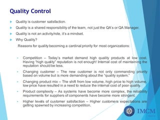Quality Control
u Quality is customer satisfaction.
u Quality is a shared responsibility of the team, not just the QA’s or QA Manager.
u Quality is not an activity/role, it’s a mindset.
u Why Quality?
Reasons for quality becoming a cardinal priority for most organizations:
§ Competition – Today’s market demand high quality products at low cost.
Having “high quality” reputation is not enough! Internal cost of maintaining the
reputation should be less.
§ Changing customer – The new customer is not only commanding priority
based on volume but is more demanding about the “quality system.”
§ Changing product mix – The shift from low volume, high price to high volume,
low price have resulted in a need to reduce the internal cost of poor quality.
§ Product complexity – As systems have become more complex, the reliability
requirements for suppliers of components have become more stringent.
§ Higher levels of customer satisfaction – Higher customers expectations are
getting spawned by increasing competition.
 