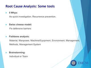 Root Cause Analysis: Some tools
u 5 Whys:
As quick investigation. Recurrence prevention.
u Swiss cheese model:
Fix defensive barriers
u Fishbone analysis:
Material, Manpower, Machine/Equipment, Environment, Management,
Methods, Management System
u Brainstorming:
Individual or Team
 