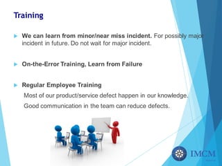 Training
u We can learn from minor/near miss incident. For possibly major
incident in future. Do not wait for major incident.
u On-the-Error Training, Learn from Failure
u Regular Employee Training
Most of our product/service defect happen in our knowledge.
Good communication in the team can reduce defects.
 