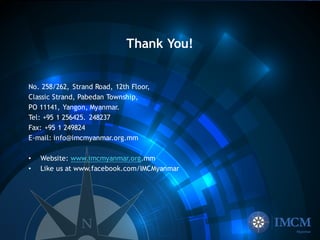 Thank You!
No. 258/262, Strand Road, 12th Floor,
Classic Strand, Pabedan Township,
PO 11141, Yangon, Myanmar.
Tel: +95 1 256425. 248237
Fax: +95 1 249824
E-mail: info@imcmyanmar.org.mm
• Website: www.imcmyanmar.org.mm
• Like us at www.facebook.com/IMCMyanmar
 