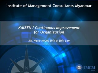Institute of Management Consultants Myanmar
KAIZEN / Continuous Improvement
for Organization
Ms. Ngwe Nyunt Shin @ Shin Lay
 