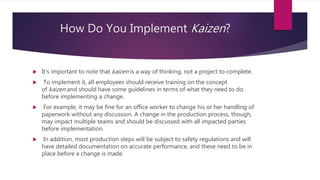 How Do You Implement Kaizen?
? It's important to note that kaizen is a way of thinking, not a project to complete.
? To implement it, all employees should receive training on the concept
of kaizen and should have some guidelines in terms of what they need to do
before implementing a change.
? For example, it may be fine for an office worker to change his or her handling of
paperwork without any discussion. A change in the production process, though,
may impact multiple teams and should be discussed with all impacted parties
before implementation.
? In addition, most production steps will be subject to safety regulations and will
have detailed documentation on accurate performance, and these need to be in
place before a change is made.
 