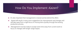 How Do You Implement Kaizen?
? It's also important that management is trained and be behind the effort.
? Kaizen will result in many more suggestions for improvements and changes and
will take away from a rigid focus on moving items quickly through the existing
production process.
? Management must be ready to accept some time away from current work to
focus on changes with longer-range impact.
 