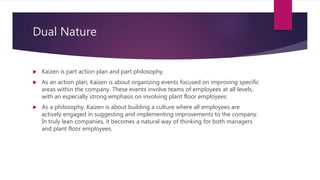 Dual Nature
? Kaizen is part action plan and part philosophy.
? As an action plan, Kaizen is about organizing events focused on improving specific
areas within the company. These events involve teams of employees at all levels,
with an especially strong emphasis on involving plant floor employees
? As a philosophy, Kaizen is about building a culture where all employees are
actively engaged in suggesting and implementing improvements to the company.
In truly lean companies, it becomes a natural way of thinking for both managers
and plant floor employees.
 