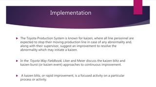Implementation
? The Toyota Production System is known for kaizen, where all line personnel are
expected to stop their moving production line in case of any abnormality and,
along with their supervisor, suggest an improvement to resolve the
abnormality which may initiate a kaizen.
? In the Toyota Way Fieldbook, Liker and Meier discuss the kaizen blitz and
kaizen burst (or kaizen event) approaches to continuous improvement.
? A kaizen blitz, or rapid improvement, is a focused activity on a particular
process or activity.
 