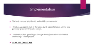 Implementation
? The basic concept is to identify and quickly remove waste.
? Another approach is that of the kaizen burst, a specific kaizen activity on a
particular process in the value stream.
? Kaizen facilitators generally go through training and certification before
attempting a Kaizen project.
? PlanDoCheckAct
 