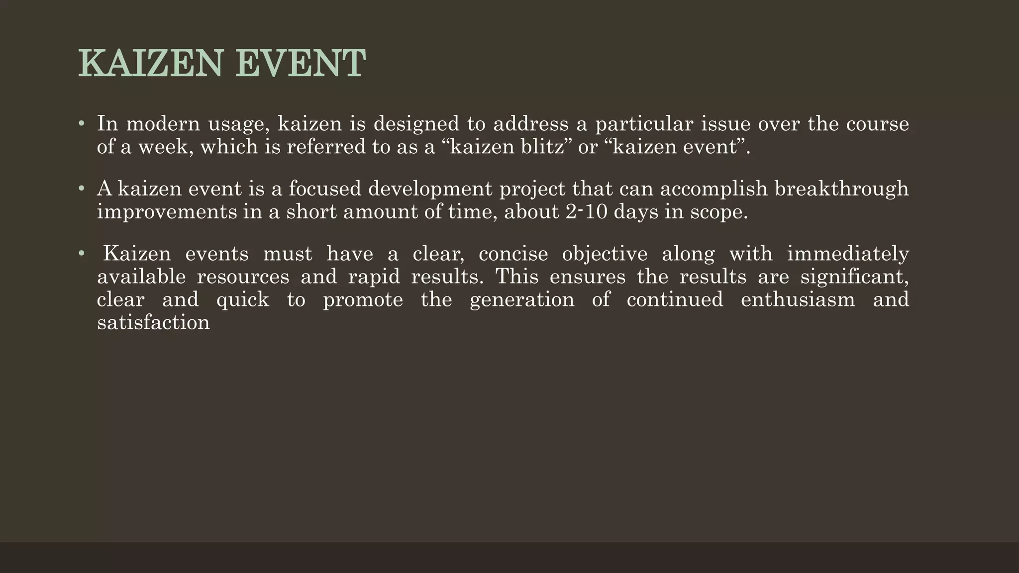KAIZEN EVENT
• In modern usage, kaizen is designed to address a particular issue over the course
of a week, which is referred to as a “kaizen blitz” or “kaizen event”.
• A kaizen event is a focused development project that can accomplish breakthrough
improvements in a short amount of time, about 2-10 days in scope.
• Kaizen events must have a clear, concise objective along with immediately
available resources and rapid results. This ensures the results are significant,
clear and quick to promote the generation of continued enthusiasm and
satisfaction
 