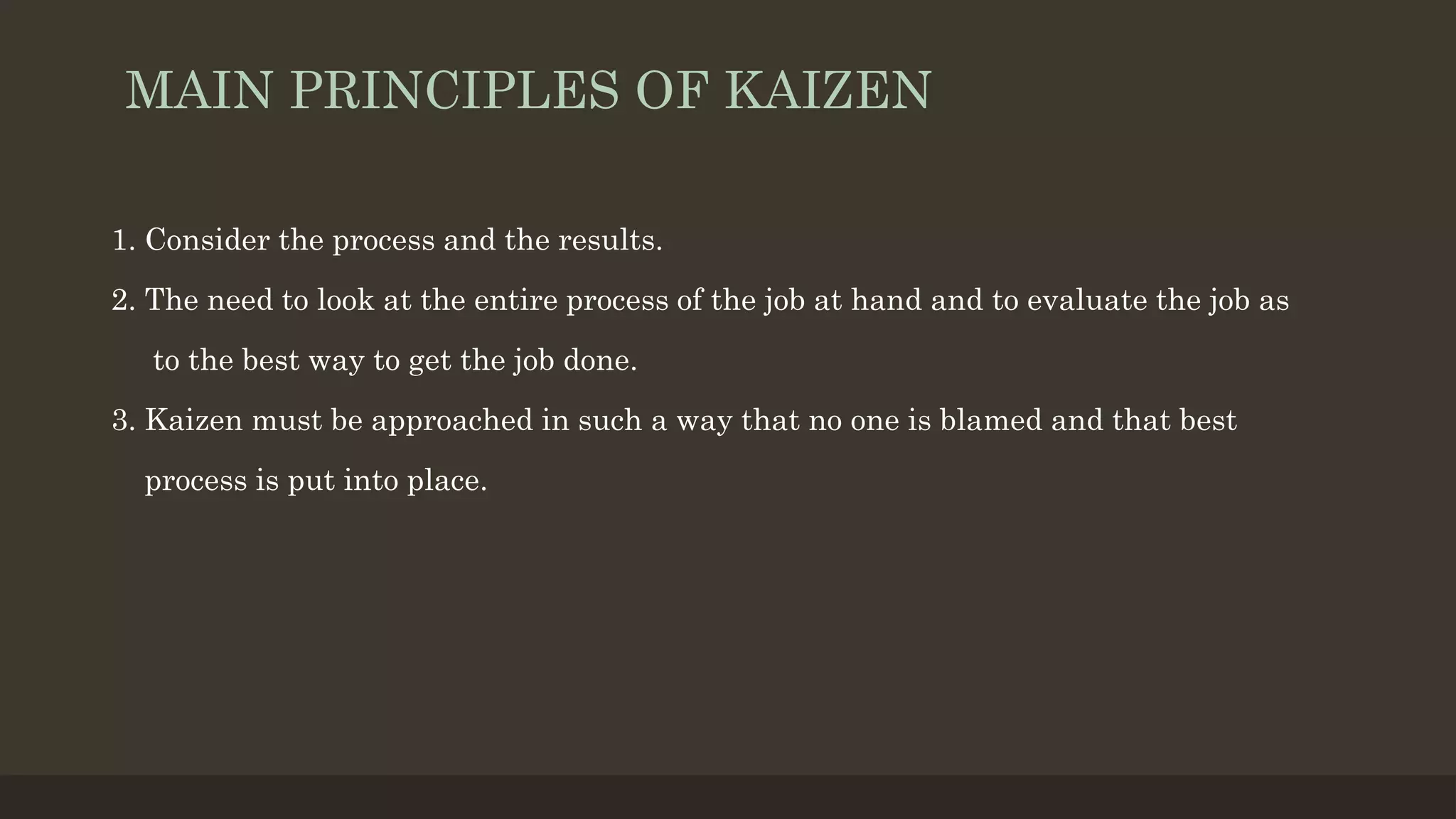 MAIN PRINCIPLES OF KAIZEN
1. Consider the process and the results.
2. The need to look at the entire process of the job at hand and to evaluate the job as
to the best way to get the job done.
3. Kaizen must be approached in such a way that no one is blamed and that best
process is put into place.
 