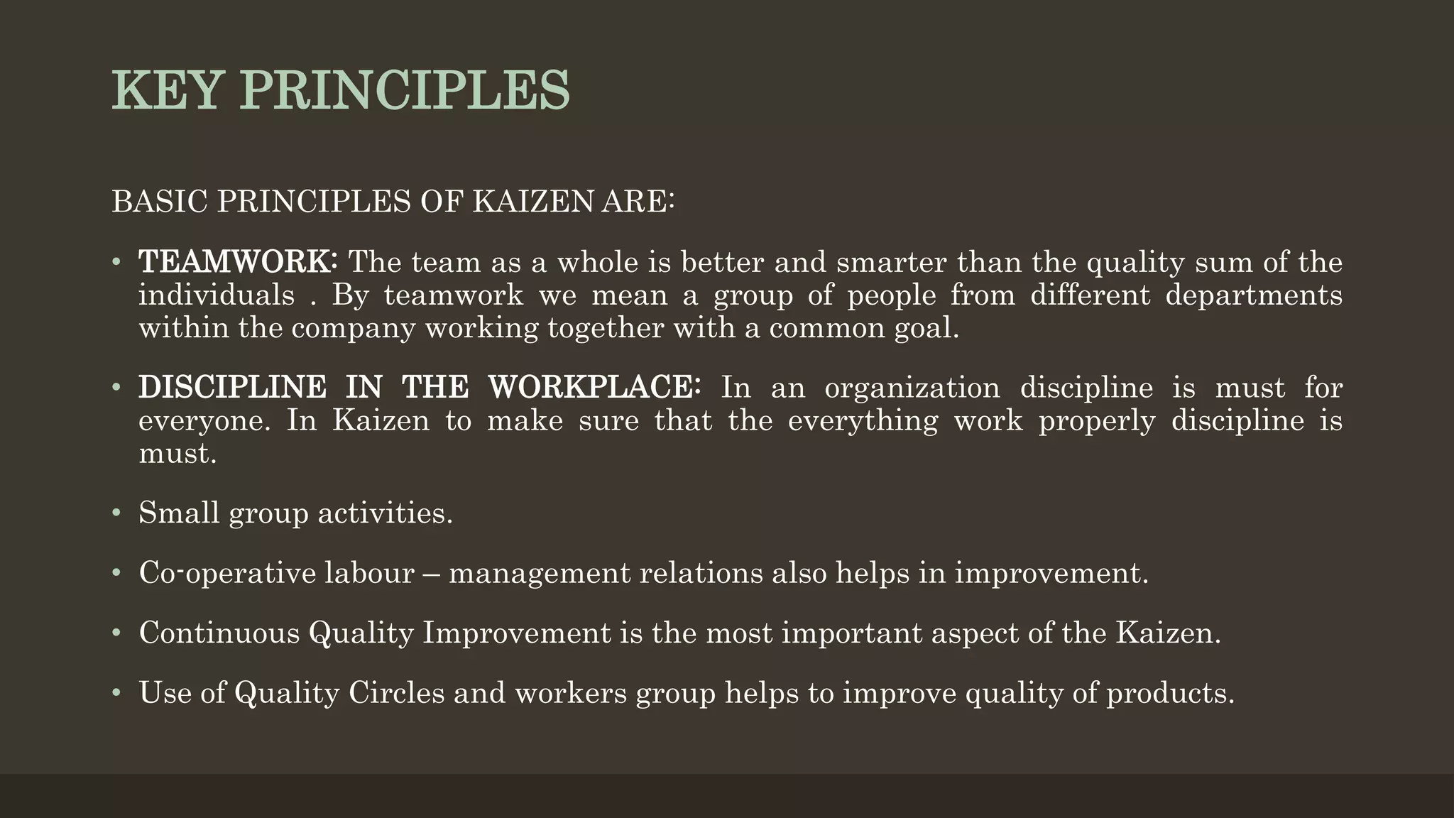 KEY PRINCIPLES
BASIC PRINCIPLES OF KAIZEN ARE:
• TEAMWORK: The team as a whole is better and smarter than the quality sum of the
individuals . By teamwork we mean a group of people from different departments
within the company working together with a common goal.
• DISCIPLINE IN THE WORKPLACE: In an organization discipline is must for
everyone. In Kaizen to make sure that the everything work properly discipline is
must.
• Small group activities.
• Co-operative labour – management relations also helps in improvement.
• Continuous Quality Improvement is the most important aspect of the Kaizen.
• Use of Quality Circles and workers group helps to improve quality of products.
 