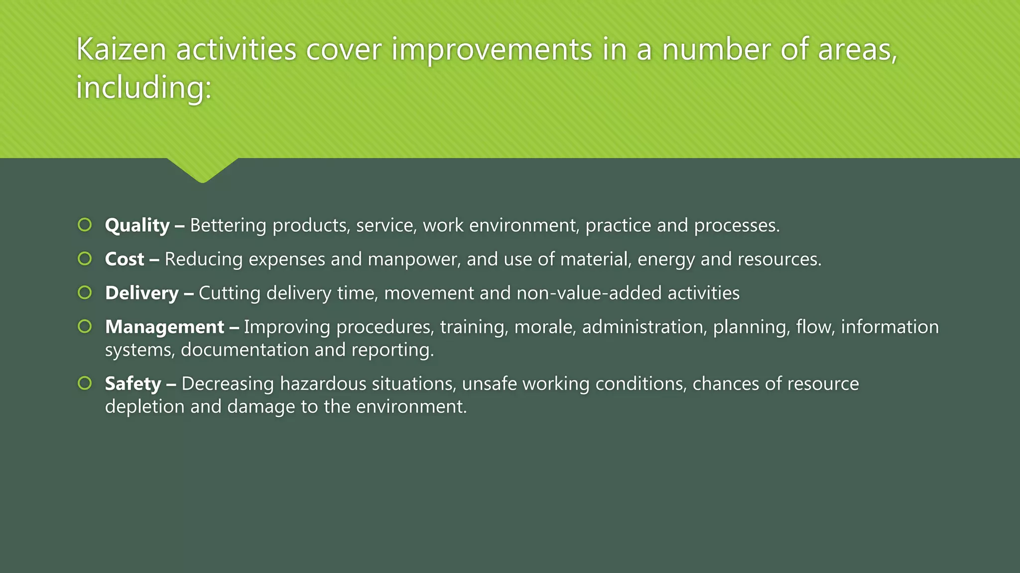 Kaizen activities cover improvements in a number of areas,
including:
 Quality – Bettering products, service, work environment, practice and processes.
 Cost – Reducing expenses and manpower, and use of material, energy and resources.
 Delivery – Cutting delivery time, movement and non-value-added activities
 Management – Improving procedures, training, morale, administration, planning, flow, information
systems, documentation and reporting.
 Safety – Decreasing hazardous situations, unsafe working conditions, chances of resource
depletion and damage to the environment.
 