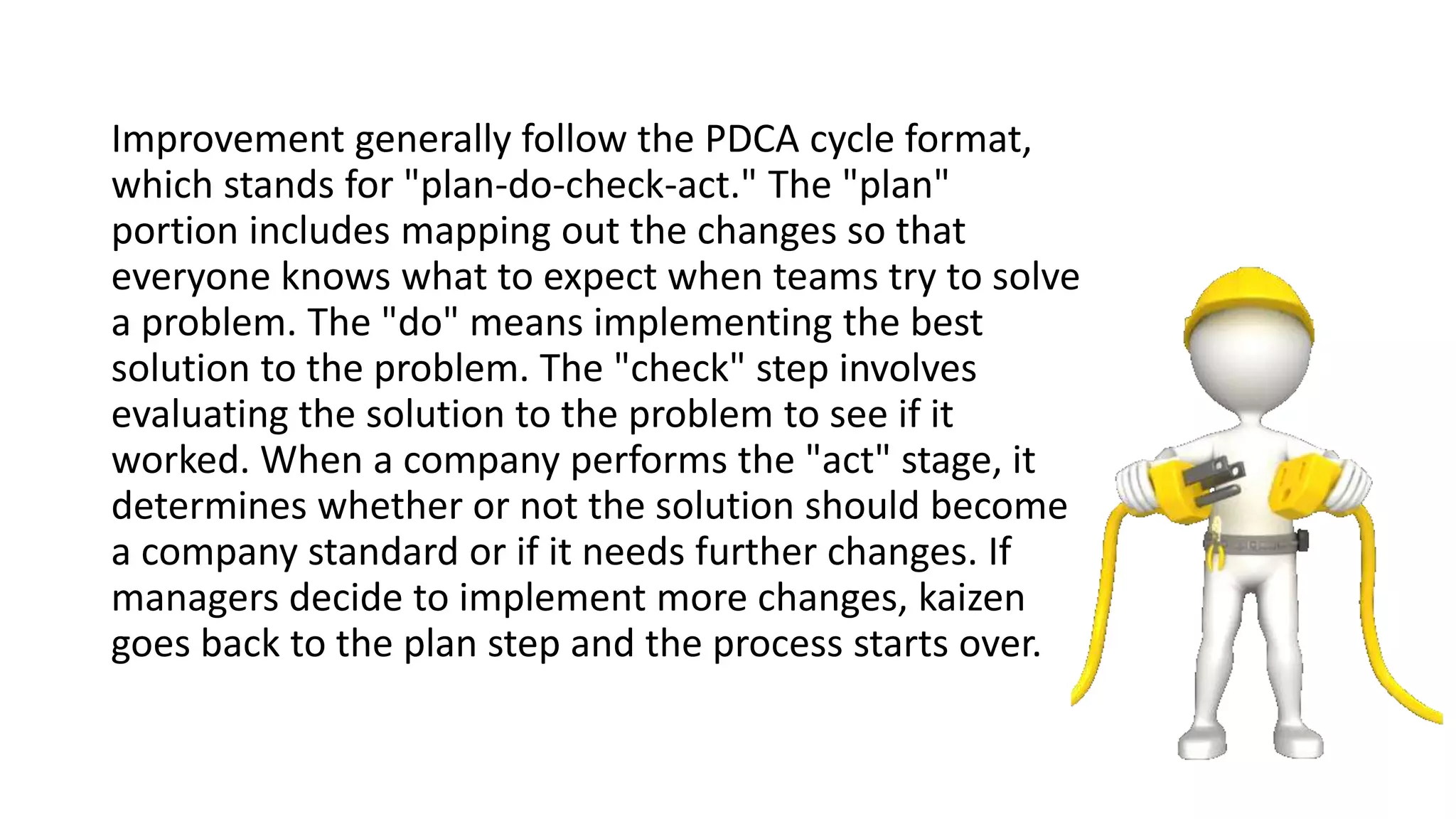 Improvement generally follow the PDCA cycle format,
which stands for "plan-do-check-act." The "plan"
portion includes mapping out the changes so that
everyone knows what to expect when teams try to solve
a problem. The "do" means implementing the best
solution to the problem. The "check" step involves
evaluating the solution to the problem to see if it
worked. When a company performs the "act" stage, it
determines whether or not the solution should become
a company standard or if it needs further changes. If
managers decide to implement more changes, kaizen
goes back to the plan step and the process starts over.
 