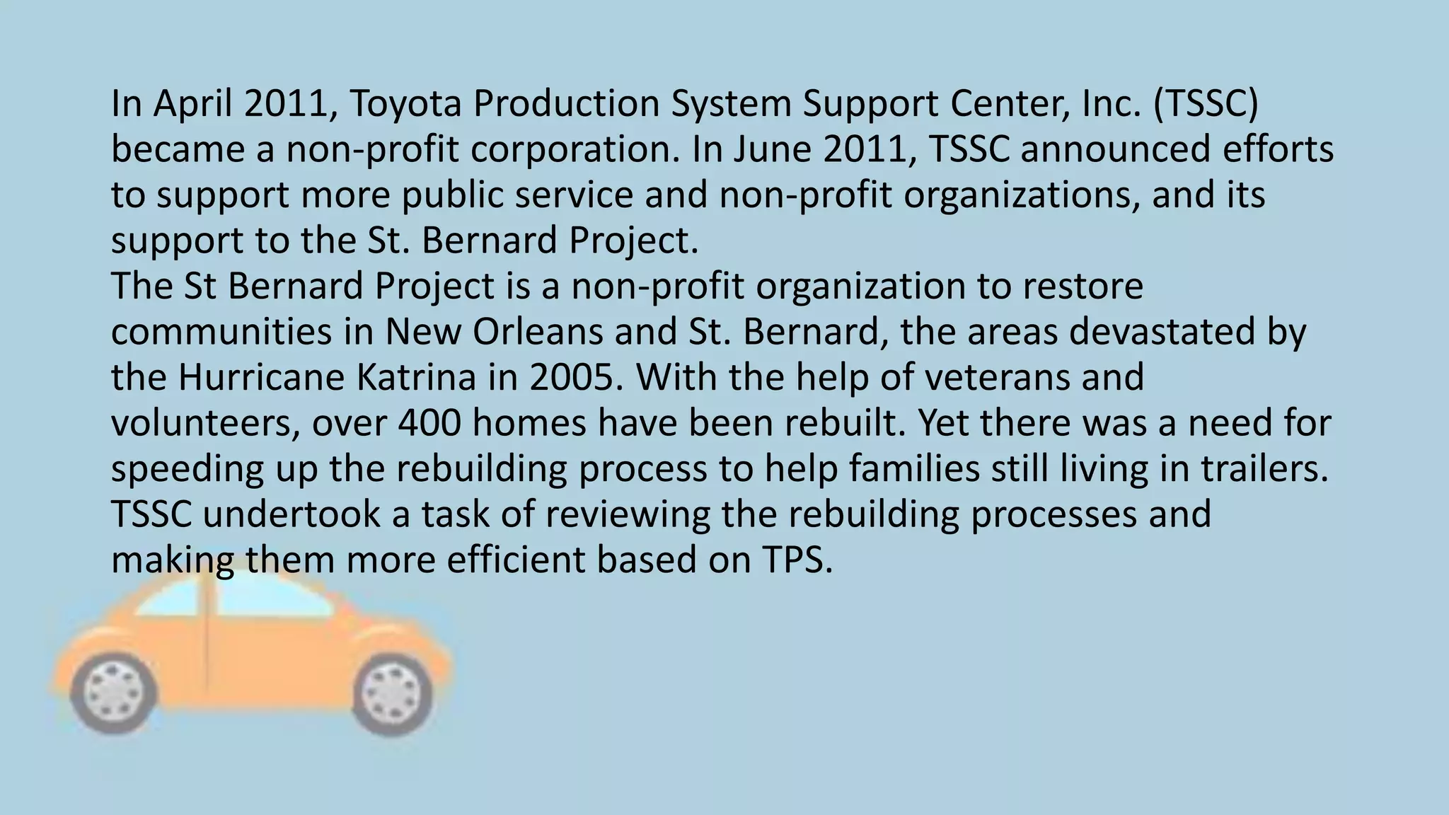 In April 2011, Toyota Production System Support Center, Inc. (TSSC)
became a non-profit corporation. In June 2011, TSSC announced efforts
to support more public service and non-profit organizations, and its
support to the St. Bernard Project.
The St Bernard Project is a non-profit organization to restore
communities in New Orleans and St. Bernard, the areas devastated by
the Hurricane Katrina in 2005. With the help of veterans and
volunteers, over 400 homes have been rebuilt. Yet there was a need for
speeding up the rebuilding process to help families still living in trailers.
TSSC undertook a task of reviewing the rebuilding processes and
making them more efficient based on TPS.
 