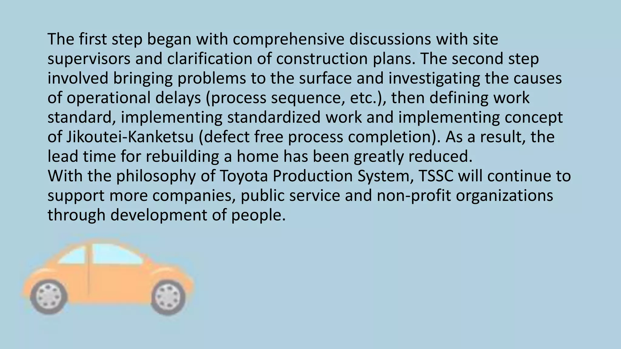 The first step began with comprehensive discussions with site
supervisors and clarification of construction plans. The second step
involved bringing problems to the surface and investigating the causes
of operational delays (process sequence, etc.), then defining work
standard, implementing standardized work and implementing concept
of Jikoutei-Kanketsu (defect free process completion). As a result, the
lead time for rebuilding a home has been greatly reduced.
With the philosophy of Toyota Production System, TSSC will continue to
support more companies, public service and non-profit organizations
through development of people.
 