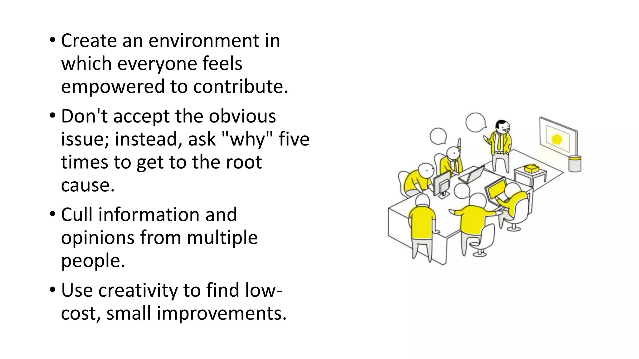 • Create an environment in
which everyone feels
empowered to contribute.
• Don't accept the obvious
issue; instead, ask "why" five
times to get to the root
cause.
• Cull information and
opinions from multiple
people.
• Use creativity to find low-
cost, small improvements.
 