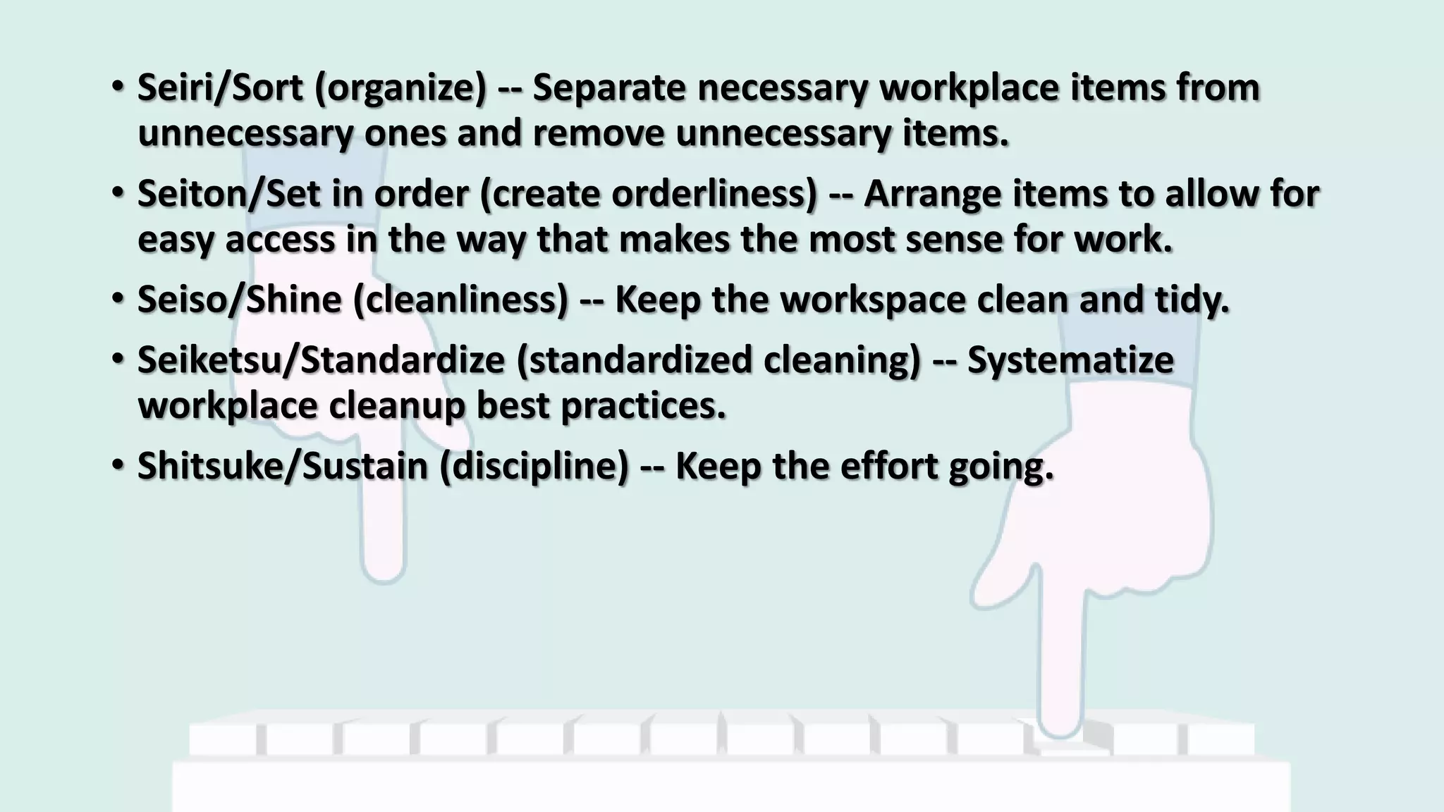 • Seiri/Sort (organize) -- Separate necessary workplace items from
unnecessary ones and remove unnecessary items.
• Seiton/Set in order (create orderliness) -- Arrange items to allow for
easy access in the way that makes the most sense for work.
• Seiso/Shine (cleanliness) -- Keep the workspace clean and tidy.
• Seiketsu/Standardize (standardized cleaning) -- Systematize
workplace cleanup best practices.
• Shitsuke/Sustain (discipline) -- Keep the effort going.
 