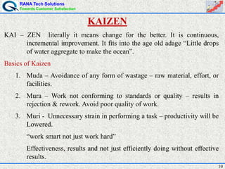 RANA Tech Solutions
Towards Customer Satisfaction
10
KAI – ZEN literally it means change for the better. It is continuous,
incremental improvement. It fits into the age old adage “Little drops
of water aggregate to make the ocean”.
Basics of Kaizen
1. Muda – Avoidance of any form of wastage – raw material, effort, or
facilities.
2. Mura – Work not conforming to standards or quality – results in
rejection & rework. Avoid poor quality of work.
3. Muri - Unnecessary strain in performing a task – productivity will be
Lowered.
“work smart not just work hard”
Effectiveness, results and not just efficiently doing without effective
results.
KAIZEN
 