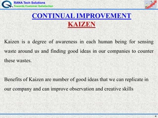 RANA Tech Solutions
Towards Customer Satisfaction
4
Kaizen is a degree of awareness in each human being for sensing
waste around us and finding good ideas in our companies to counter
these wastes.
Benefits of Kaizen are number of good ideas that we can replicate in
our company and can improve observation and creative skills
CONTINUAL IMPROVEMENT
KAIZEN
 