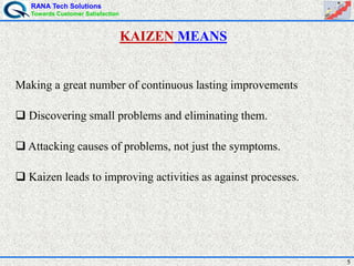 RANA Tech Solutions
Towards Customer Satisfaction
5
Making a great number of continuous lasting improvements
 Discovering small problems and eliminating them.
 Attacking causes of problems, not just the symptoms.
 Kaizen leads to improving activities as against processes.
KAIZEN MEANS
 