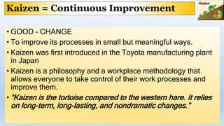 Kaizen = Continuous Improvement
• GOOD - CHANGE
• To improve its processes in small but meaningful ways.
• Kaizen was first introduced in the Toyota manufacturing plant
in Japan
• Kaizen is a philosophy and a workplace methodology that
allows everyone to take control of their work processes and
improve them.
• “Kaizen is the tortoise compared to the western hare. It relies
on long-term, long-lasting, and nondramatic changes.”
 