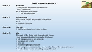 Block No.10.: Kaizen Idea:
Exactly opposite of Root cause without mentioning
actual Countermeasure…..
For eg: Root cause : Sharp corners
Ides : No Sharp Corners.
Block No.11. Countermeasure:
Write ‘How’ the change is being made and in the past tense.
For eg.:
Provided 0.1 mm radius
Block No.12: TPM Pillar
The TPM Committee who has initiated the Kaizen.
Block No.13.: After:
Photograph with 2 or 3 bullet points showing desirable changes
made/ features added resulting into elimination of root cause.
Both photographs must be from same angle.
Back ground must be same.
Same size.
Use contrasting background to object.
Take photograph of desirable object only and ensure that all surrounding objects do not appear.
Do not use bins or other non relevant things to support the object.
Kaizen Sheet Do’s & Don’t s.
 
