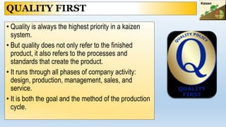 QUALITY FIRST
• Quality is always the highest priority in a kaizen
system.
• But quality does not only refer to the finished
product, it also refers to the processes and
standards that create the product.
• It runs through all phases of company activity:
design, production, management, sales, and
service.
• It is both the goal and the method of the production
cycle.
 