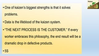 • One of kaizen’s biggest strengths is that it solves
problems.
•Data is the lifeblood of the kaizen system.
• “THE NEXT PROCESS IS THE CUSTOMER.” If every
worker embraces this philosophy, the end result will be a
dramatic drop in defective products.
• 5S
 
