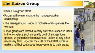 The Kaizen Group
• kaizen is a group effort
• Kaizen will forever change the manager-worker
relationship
• The manager’s job is now to motivate and supervise the
workers.
• Small groups are formed to carry out various specific tasks
in the workplace such as quality control, suggestions
groups, ways to minimize movement, safety, or any other
necessary task. Together they utilize the PDCA cycle to
make small but continuous improvements to their areas.
 