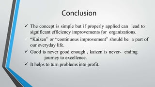 Conclusion
 The concept is simple but if properly applied can lead to
significant efficiency improvements for organizations.
 “Kaizen” or “continuous improvement” should be a part of
our everyday life.
 Good is never good enough , kaizen is never- ending
journey to excellence.
 It helps to turn problems into profit.
 