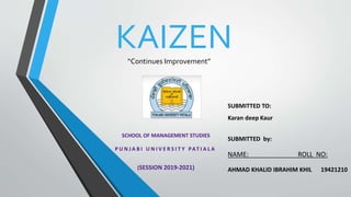 SUBMITTED TO:
Karan deep Kaur
SUBMITTED by:
NAME: ROLL NO:
AHMAD KHALID IBRAHIM KHIL 19421210
SCHOOL OF MANAGEMENT STUDIES
P U N J A B I U N I V E R S I T Y PAT I A L A
(SESSION 2019-2021)
KAIZEN
“Continues Improvement”
 