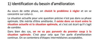1) Identification du besoin d'amélioration
Au cours de cette phase, on choisit le problème à régler et on se
concentre sur celui-ci.
La situation actuelle pour une question précise n'est pas dans sa phase
optimale. Elle mérite d'être améliorée. Il existe donc un écart entre la
situation actuelle et la situation optimale, et c'est cet écart qu'il s'agit
de combler.
Dans bien des cas, on ne va pas parvenir du premier coup à la
situation optimale. C'est pour cela que l'on parle d'amélioration
continue. On se contentera d'étapes intermédiaires acceptables.
 