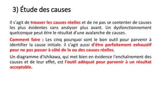 3) Étude des causes
Il s'agit de trouver les causes réelles et de ne pas se contenter de causes
les plus évidentes sans analyser plus avant. Un dysfonctionnement
quelconque peut être le résultat d'une avalanche de causes.
Comment faire : Les cinq pourquoi sont le bon outil pour parvenir à
identifier la cause initiale. il s'agit aussi d'être parfaitement exhaustif
pour ne pas passer à côté de la ou des causes réelles.
Un diagramme d'Ishikawa, qui met bien en évidence l'enchaînement des
causes et de leur effet, est l'outil adéquat pour parvenir à un résultat
acceptable.
 