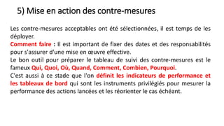 5) Mise en action des contre-mesures
Les contre-mesures acceptables ont été sélectionnées, il est temps de les
déployer.
Comment faire : Il est important de fixer des dates et des responsabilités
pour s'assurer d'une mise en œuvre effective.
Le bon outil pour préparer le tableau de suivi des contre-mesures est le
fameux Qui, Quoi, Où, Quand, Comment, Combien, Pourquoi.
C'est aussi à ce stade que l'on définit les indicateurs de performance et
les tableaux de bord qui sont les instruments privilégiés pour mesurer la
performance des actions lancées et les réorienter le cas échéant.
 