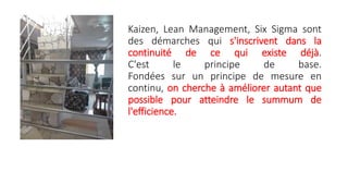 Kaizen, Lean Management, Six Sigma sont
des démarches qui s'inscrivent dans la
continuité de ce qui existe déjà.
C'est le principe de base.
Fondées sur un principe de mesure en
continu, on cherche à améliorer autant que
possible pour atteindre le summum de
l'efficience.
 