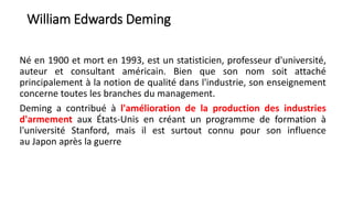 William Edwards Deming
Né en 1900 et mort en 1993, est un statisticien, professeur d'université,
auteur et consultant américain. Bien que son nom soit attaché
principalement à la notion de qualité dans l'industrie, son enseignement
concerne toutes les branches du management.
Deming a contribué à l'amélioration de la production des industries
d'armement aux États-Unis en créant un programme de formation à
l'université Stanford, mais il est surtout connu pour son influence
au Japon après la guerre
 