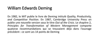 William Edwards Deming
En 1982, le MIT publie le livre de Deming intitulé Quality, Productivity,
and Competitive Position. En 1987, Cambridge University Press en
publie une nouvelle version sous le titre Out of the Crisis. Le chapitre 2,
Principles for Transformation of Western Management comporte
quatorze recommandations qui se trouvaient déjà dans l'ouvrage
précédent : ce sont Les 14 points de Deming
 