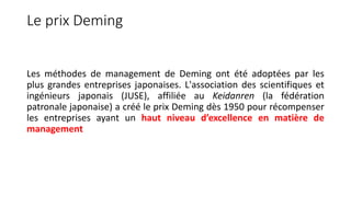 Le prix Deming
Les méthodes de management de Deming ont été adoptées par les
plus grandes entreprises japonaises. L'association des scientifiques et
ingénieurs japonais (JUSE), affiliée au Keidanren (la fédération
patronale japonaise) a créé le prix Deming dès 1950 pour récompenser
les entreprises ayant un haut niveau d’excellence en matière de
management
 