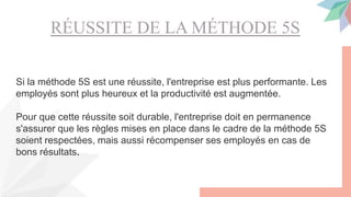 RÉUSSITE DE LA MÉTHODE 5S
Si la méthode 5S est une réussite, l'entreprise est plus performante. Les
employés sont plus heureux et la productivité est augmentée.
Pour que cette réussite soit durable, l'entreprise doit en permanence
s'assurer que les règles mises en place dans le cadre de la méthode 5S
soient respectées, mais aussi récompenser ses employés en cas de
bons résultats.
 