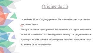 Origine de 5S
La méthode 5S est d'origine japonaise. Elle a été créée pour la production
des usines Toyota.
Bien que ce soit au Japon qu'elle ait été formalisée son origine est américai
ne: les 5S sont nés du TWI: “Training Within Industry”, un programme mis e
n place par les USA durant la seconde guerre mondiale, repris par le Japon
au moment de sa reconstruction.
 