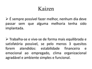 Kaizen
 É sempre possível fazer melhor, nenhum dia deve
passar sem que alguma melhoria tenha sido
implantada.
 Trabalha-se e vive-se de forma mais equilibrada e
satisfatória possível, se pelo menos 3 quesitos
forem atendidos: estabilidade financeira e
emocional ao empregado, clima organizacional
agradável e ambiente simples e funcional.
 