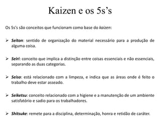 Kaizen e os 5s’s
Os 5s's são conceitos que funcionam como base do kaizen:
 Seiton: sentido de organização do material necessário para a produção de
alguma coisa.
 Seiri: conceito que implica a distinção entre coisas essenciais e não essenciais,
separando as duas categorias.
 Seiso: está relacionado com a limpeza, e indica que as áreas onde é feito o
trabalho deve estar asseado.
 Seiketsu: conceito relacionado com a higiene e a manutenção de um ambiente
satisfatório e sadio para os trabalhadores.
 Shitsuke: remete para a disciplina, determinação, honra e retidão de caráter.
 