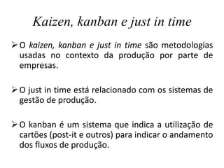 Kaizen, kanban e just in time
O kaizen, kanban e just in time são metodologias
usadas no contexto da produção por parte de
empresas.
O just in time está relacionado com os sistemas de
gestão de produção.
O kanban é um sistema que indica a utilização de
cartões (post-it e outros) para indicar o andamento
dos fluxos de produção.
 