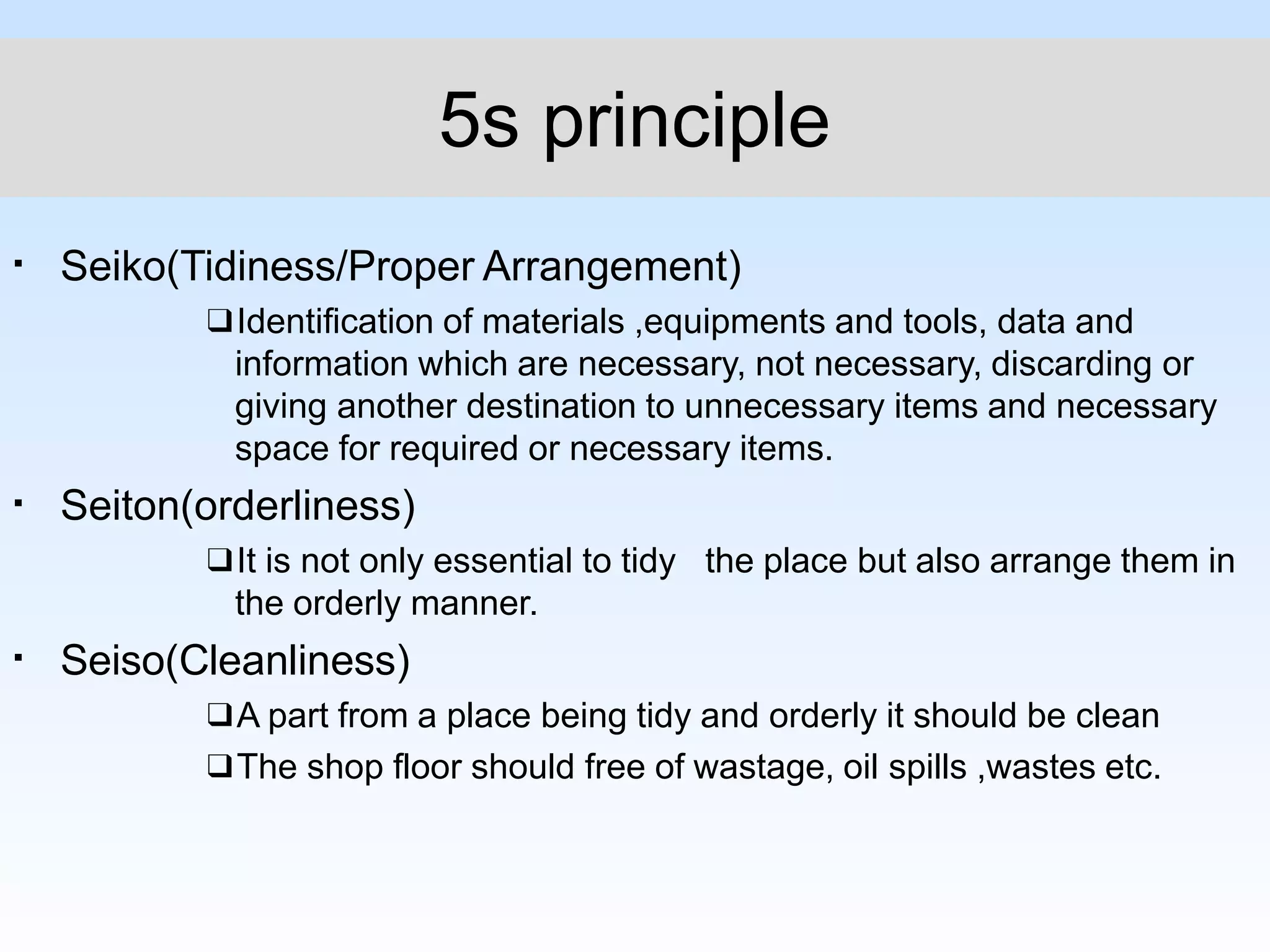 5s principle
▪
▪
▪
Seiko(Tidiness/Proper Arrangement)
❑Identification of materials ,equipments and tools, data and
information which are necessary, not necessary, discarding or
giving another destination to unnecessary items and necessary
space for required or necessary items.
Seiton(orderliness)
❑It is not only essential to tidy the place but also arrange them in
the orderly manner.
Seiso(Cleanliness)
❑A part from a place being tidy and orderly it should be clean
❑The shop floor should free of wastage, oil spills ,wastes etc.
 