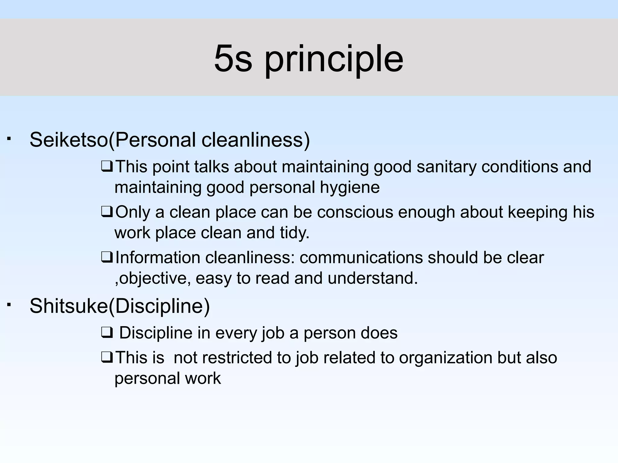 ▪
▪
Seiketso(Personal cleanliness)
❑This point talks about maintaining good sanitary conditions and
maintaining good personal hygiene
❑Only a clean place can be conscious enough about keeping his
work place clean and tidy.
❑Information cleanliness: communications should be clear
,objective, easy to read and understand.
Shitsuke(Discipline)
❑ Discipline in every job a person does
❑This is not restricted to job related to organization but also
personal work
5s principle
 