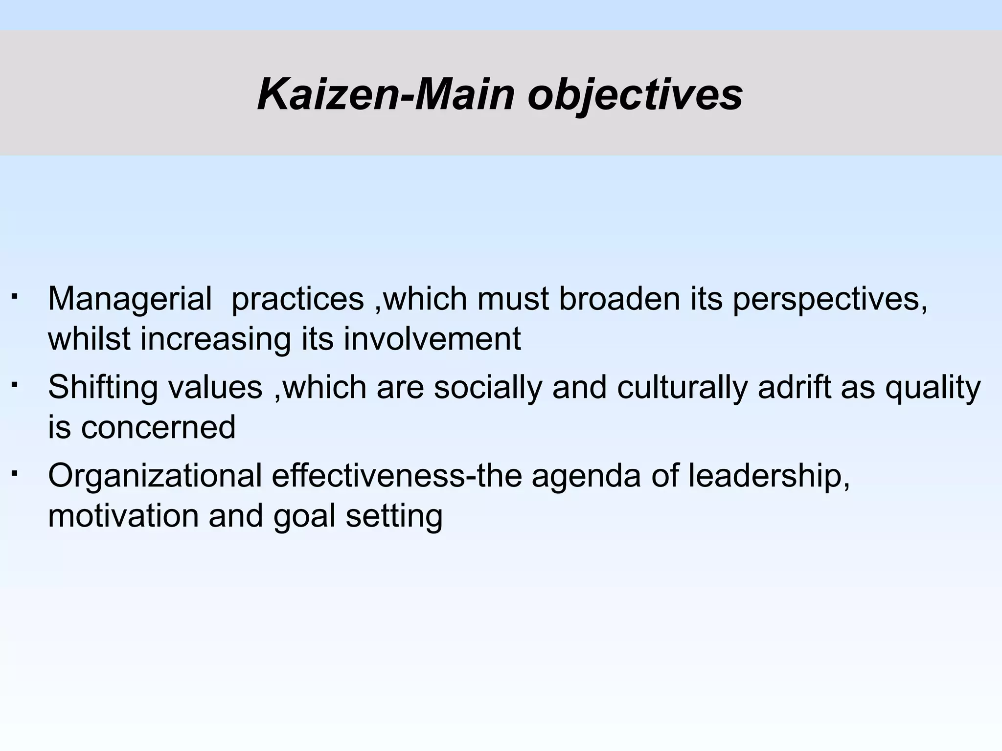 ▪
▪
▪
Managerial practices ,which must broaden its perspectives,
whilst increasing its involvement
Shifting values ,which are socially and culturally adrift as quality
is concerned
Organizational effectiveness-the agenda of leadership,
motivation and goal setting
Kaizen-Main objectives
 