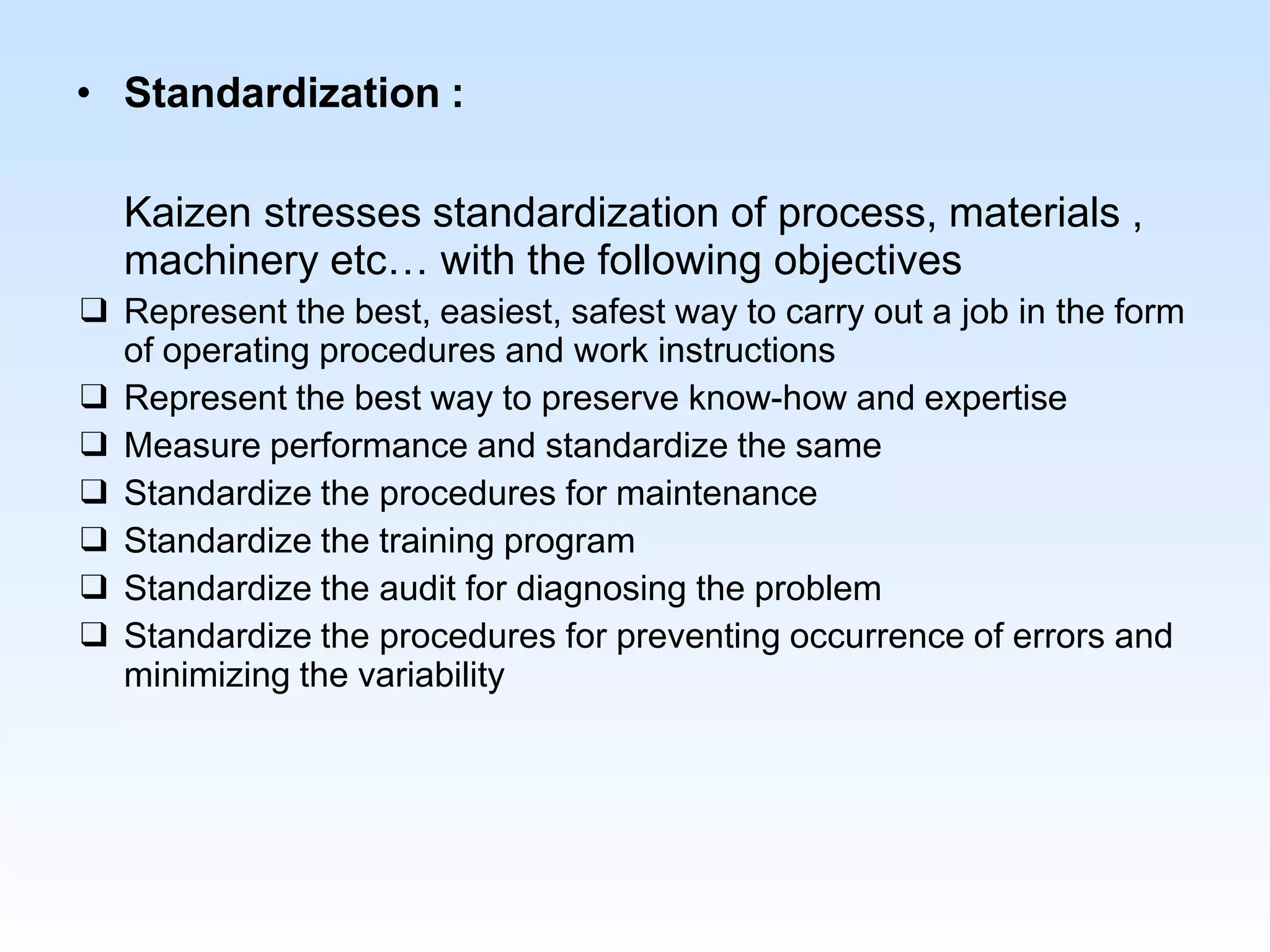 • Standardization :
Kaizen stresses standardization of process, materials ,
machinery etc… with the following objectives
❑ Represent the best, easiest, safest way to carry out a job in the form
of operating procedures and work instructions
❑ Represent the best way to preserve know-how and expertise
❑ Measure performance and standardize the same
❑ Standardize the procedures for maintenance
❑ Standardize the training program
❑ Standardize the audit for diagnosing the problem
❑ Standardize the procedures for preventing occurrence of errors and
minimizing the variability
 