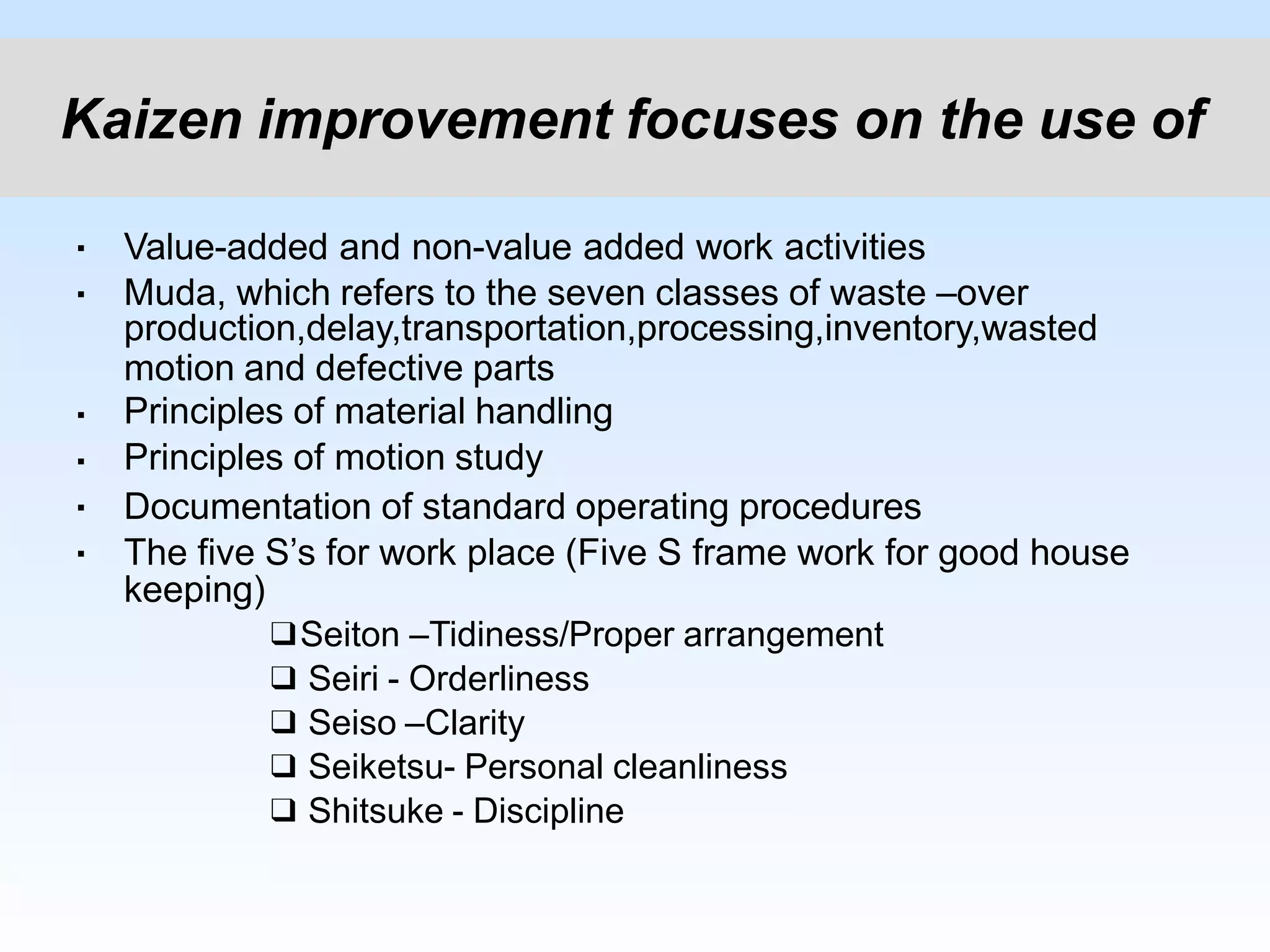 ▪
▪
▪
▪
▪
▪
Value-added and non-value added work activities
Muda, which refers to the seven classes of waste –over
production,delay,transportation,processing,inventory,wasted
motion and defective parts
Principles of material handling
Principles of motion study
Documentation of standard operating procedures
The five S’s for work place (Five S frame work for good house
keeping)
❑Seiton –Tidiness/Proper arrangement
❑ Seiri - Orderliness
❑ Seiso –Clarity
❑ Seiketsu- Personal cleanliness
❑ Shitsuke - Discipline
Kaizen improvement focuses on the use of
 